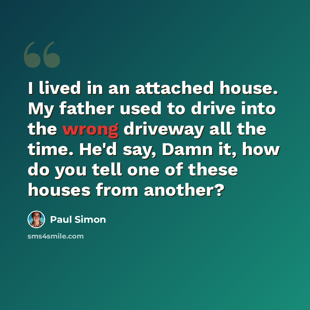 “I lived in an attached house. My father used to drive into the wrong driveway all the time. He'd say, Damn it, how do you tell one of these houses from another?” quote by Paul Simon