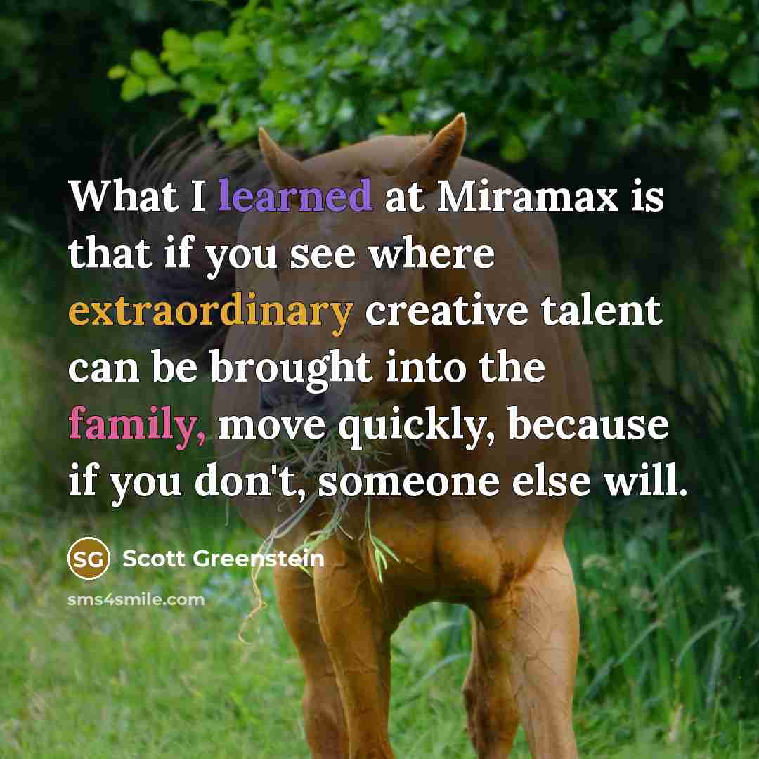 “What I learned at Miramax is that if you see where extraordinary creative talent can be brought into the family, move quickly, because if you don't, someone else will.” quote by Scott Greenstein