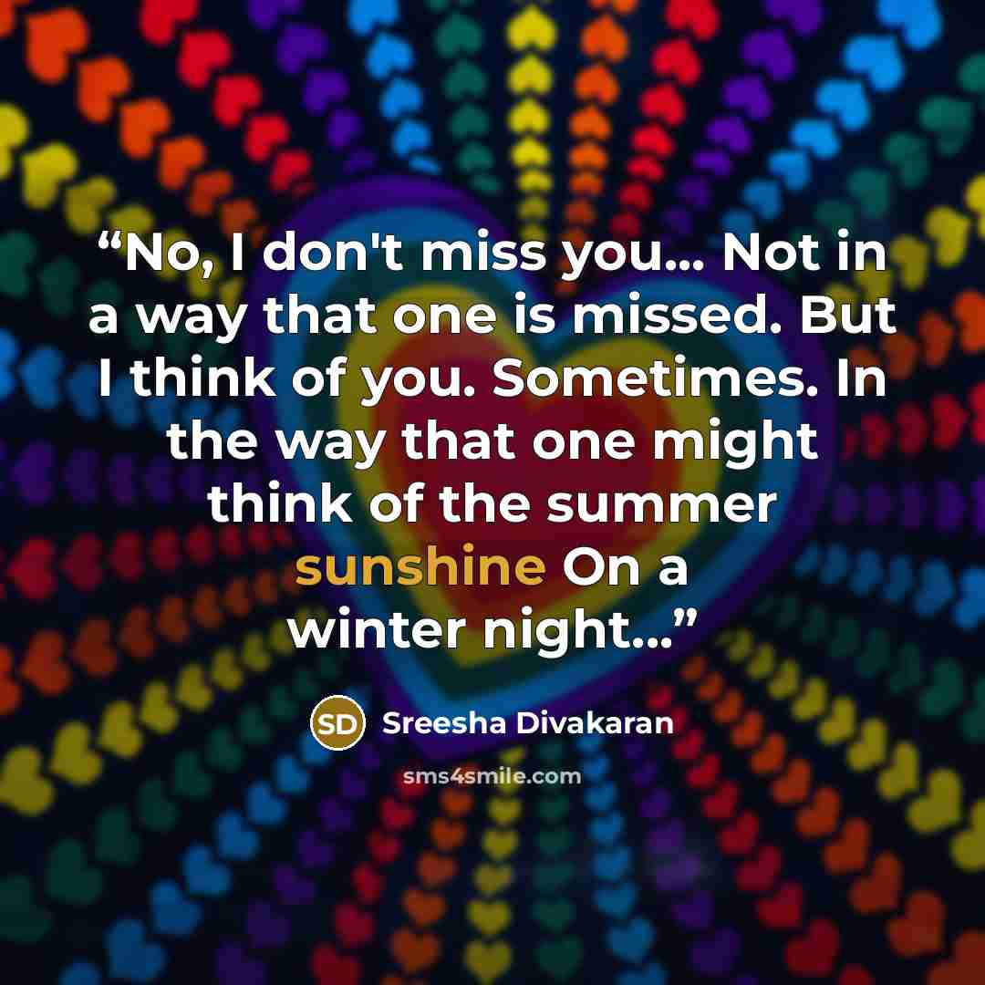“No, I don't miss you... Not in a way that one is missed. But I think of you. Sometimes. In the way that one might think of the summer sunshine On a winter night...” quote by Sreesha Divakaran