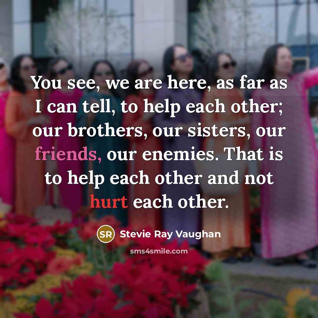 “You see, we are here, as far as I can tell, to help each other; our brothers, our sisters, our friends, our enemies. That is to help each other and not hurt each other.” quote by Stevie Ray Vaughan