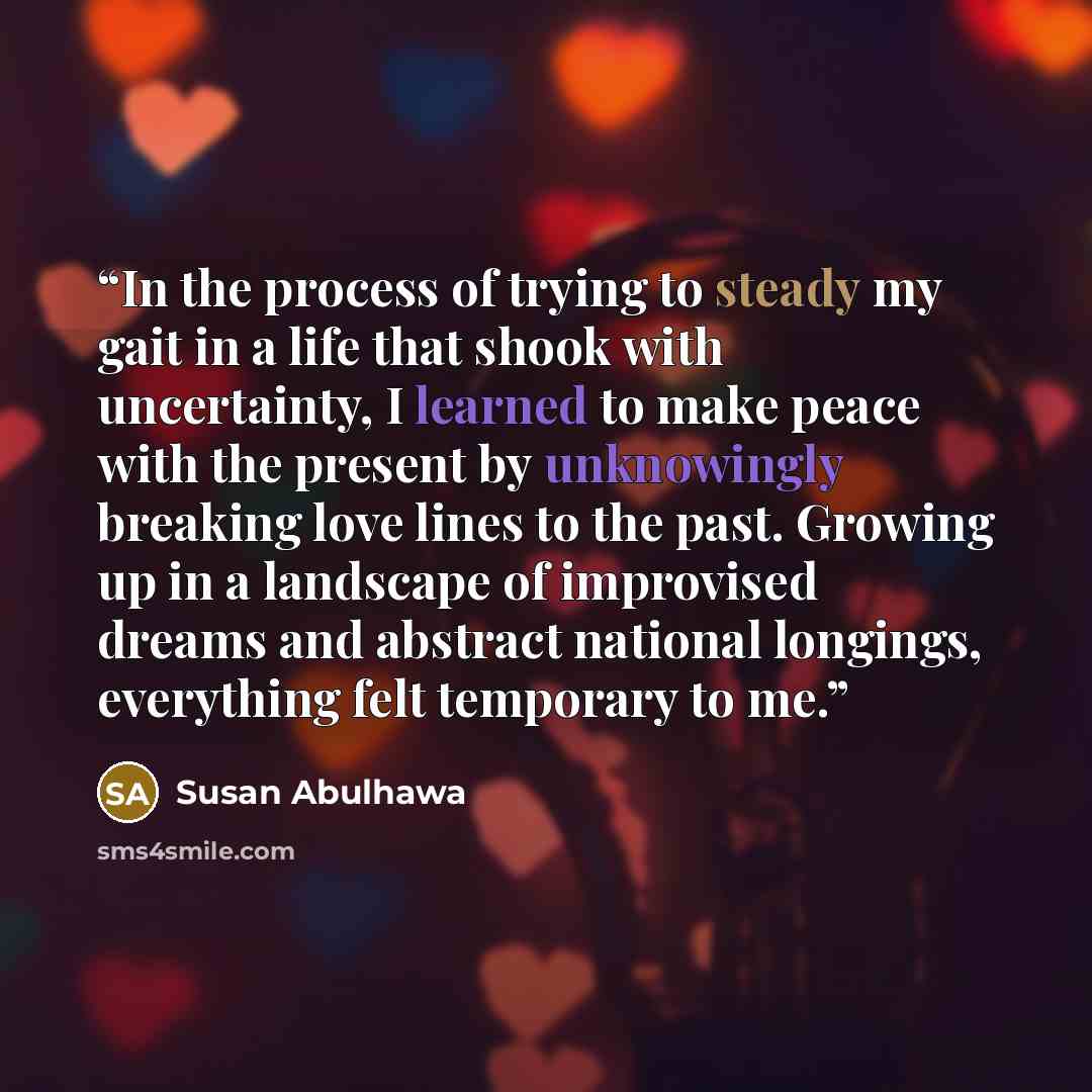 “In the process of trying to steady my gait in a life that shook with uncertainty, I learned to make peace with the present by unknowingly breaking love lines to the past. Growing up in a landscape of improvised dreams and abstract national longings, everything felt temporary to me.” quote by Susan Abulhawa