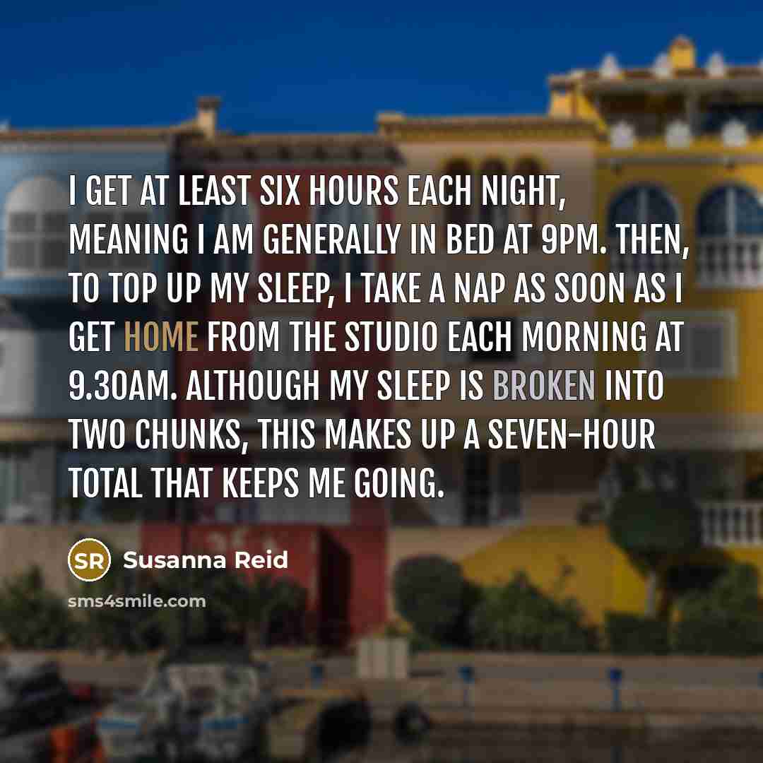 “I get at least six hours each night, meaning I am generally in bed at 9pm. Then, to top up my sleep, I take a nap as soon as I get home from the studio each morning at 9.30am. Although my sleep is broken into two chunks, this makes up a seven-hour total that keeps me going.” quote by Susanna Reid