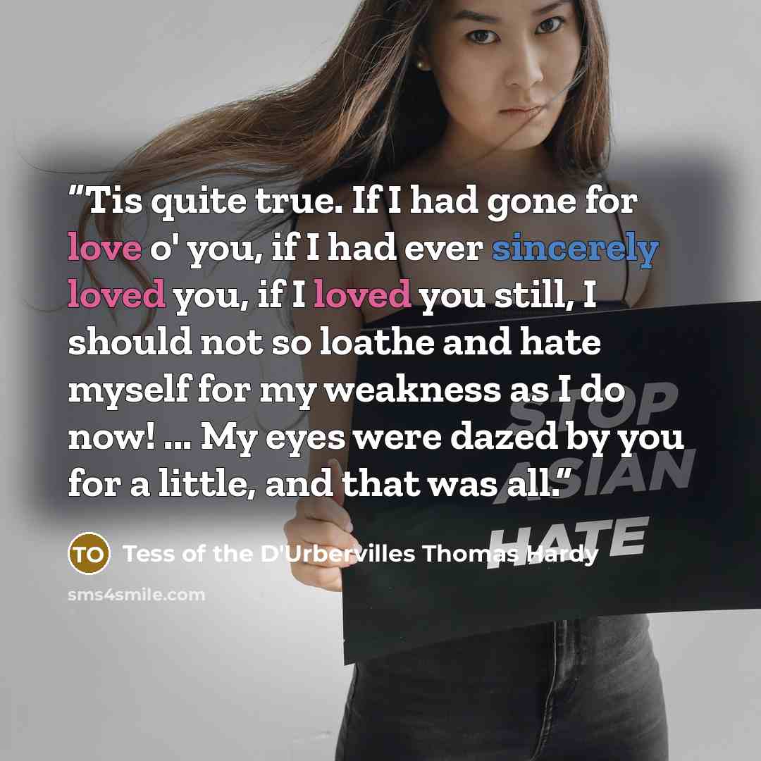 “Tis quite true. If I had gone for love o' you, if I had ever sincerely loved you, if I loved you still, I should not so loathe and hate myself for my weakness as I do now! ... My eyes were dazed by you for a little, and that was all.” quote by Tess of the D'Urbervilles Thomas Hardy