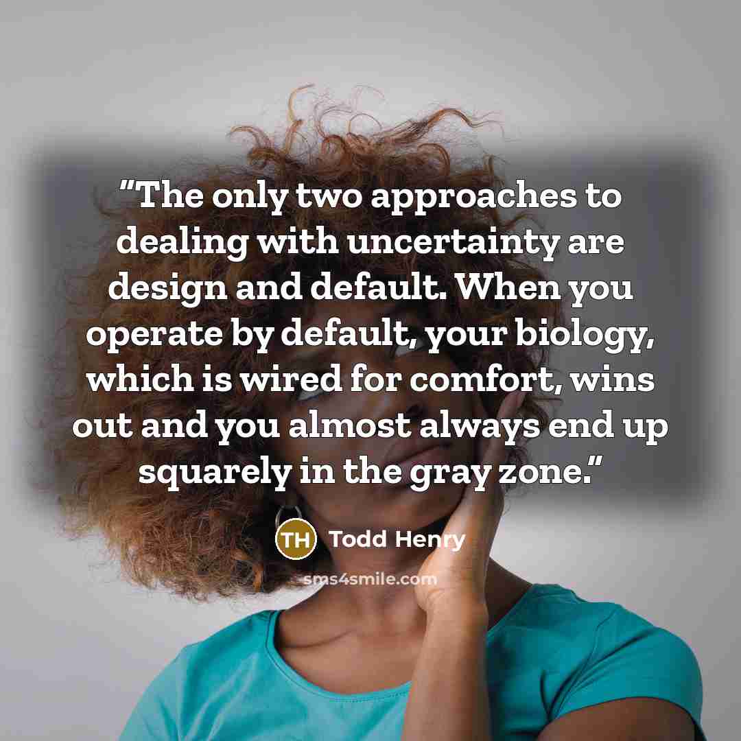 “The only two approaches to dealing with uncertainty are design and default. When you operate by default, your biology, which is wired for comfort, wins out and you almost always end up squarely in the gray zone.” quote by Todd Henry