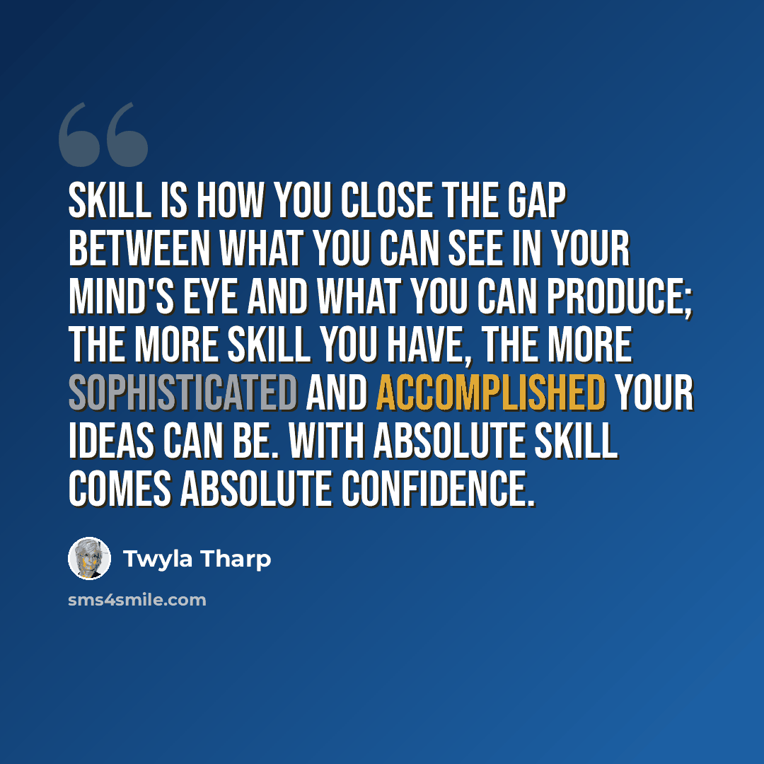 “Skill is how you close the gap between what you can see in your mind's eye and what you can produce; the more skill you have, the more sophisticated and accomplished your ideas can be. With absolute skill comes absolute confidence.” quote by Twyla Tharp