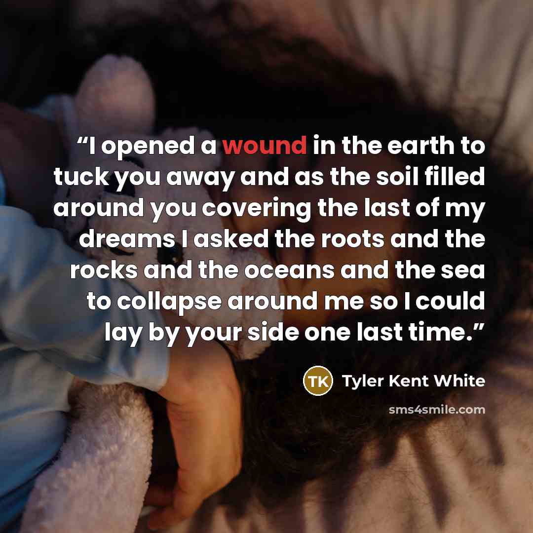 “I opened a wound in the earth to tuck you away and as the soil filled around you covering the last of my dreams I asked the roots and the rocks and the oceans and the sea to collapse around me so I could lay by your side one last time.” quote by Tyler Kent White