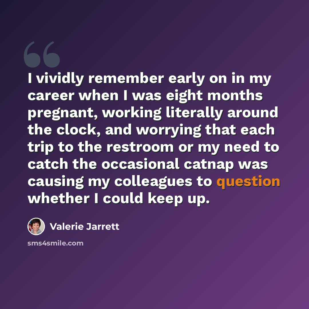 “I vividly remember early on in my career when I was eight months pregnant, working literally around the clock, and worrying that each trip to the restroom or my need to catch the occasional catnap was causing my colleagues to question whether I could keep up.” quote by Valerie Jarrett
