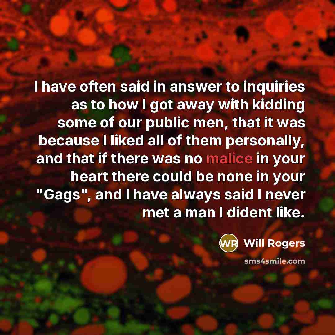 “I have often said in answer to inquiries as to how I got away with kidding some of our public men, that it was because I liked all of them personally, and that if there was no malice in your heart there could be none in your "Gags", and I have always said I never met a man I dident like.” quote by Will Rogers