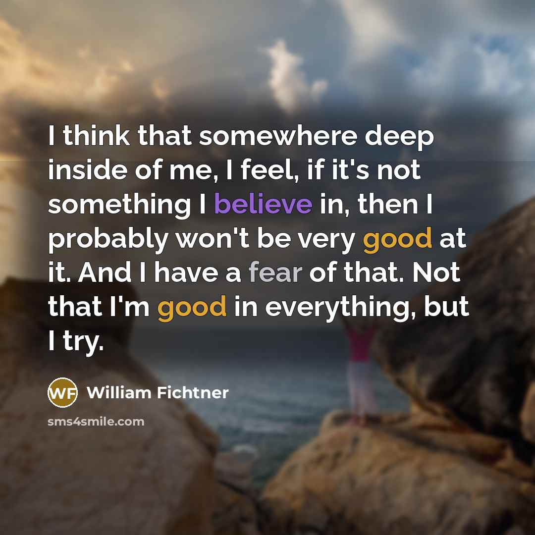 “I think that somewhere deep inside of me, I feel, if it's not something I believe in, then I probably won't be very good at it. And I have a fear of that. Not that I'm good in everything, but I try.” quote by William Fichtner
