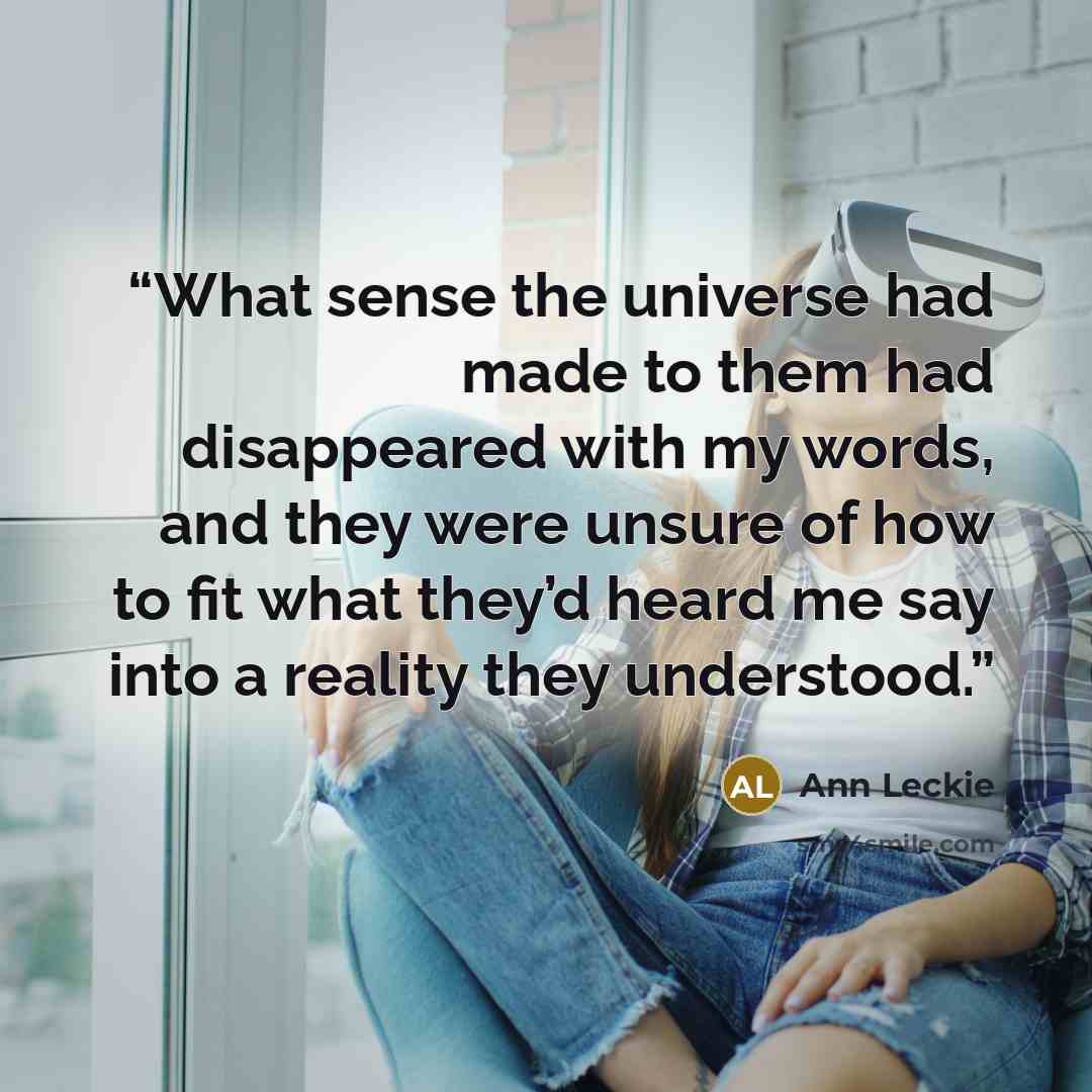 “What sense the universe had made to them had disappeared with my words, and they were unsure of how to fit what they’d heard me say into a reality they understood.” quote by Ann Leckie