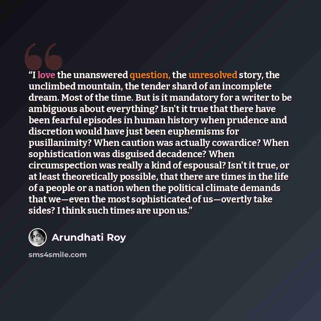 “I love the unanswered question, the unresolved story, the unclimbed mountain, the tender shard of an incomplete dream. Most of the time. But is it mandatory for a writer to be ambiguous about everything? Isn't it true that there have been fearful episodes in human history when prudence and…” quote by Arundhati Roy