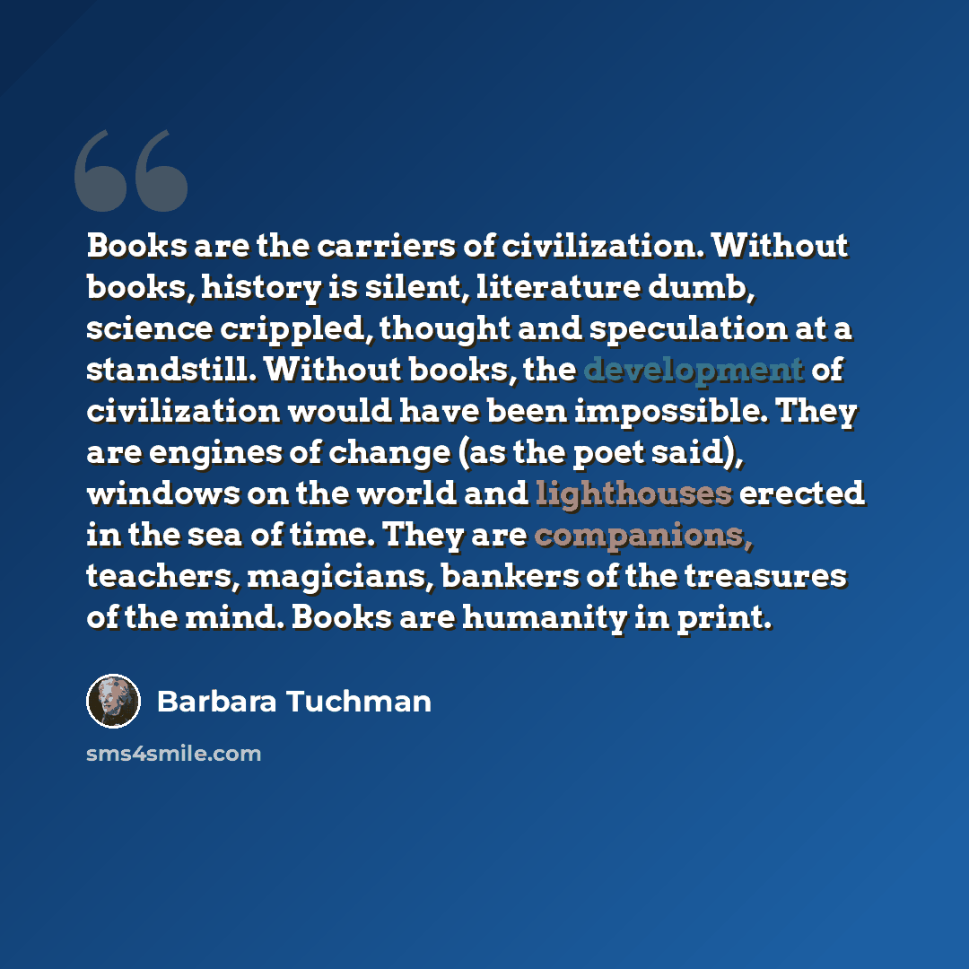 “Books are the carriers of civilization. Without books, history is silent, literature dumb, science crippled, thought and speculation at a standstill. Without books, the development of civilization would have been impossible. They are engines of change (as the poet said), windows on the world and…” quote by Barbara Tuchman