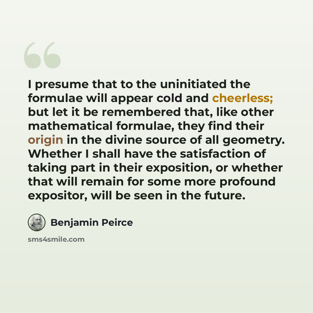 “I presume that to the uninitiated the formulae will appear cold and cheerless; but let it be remembered that, like other mathematical formulae, they find their origin in the divine source of all geometry. Whether I shall have the satisfaction of taking part in their exposition, or whether that…” quote by Benjamin Peirce