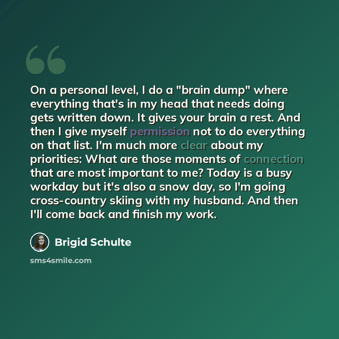 “On a personal level, I do a "brain dump" where everything that's in my head that needs doing gets written down. It gives your brain a rest. And then I give myself permission not to do everything on that list. I'm much more clear about my priorities: What are those moments of connection that are…” quote by Brigid Schulte