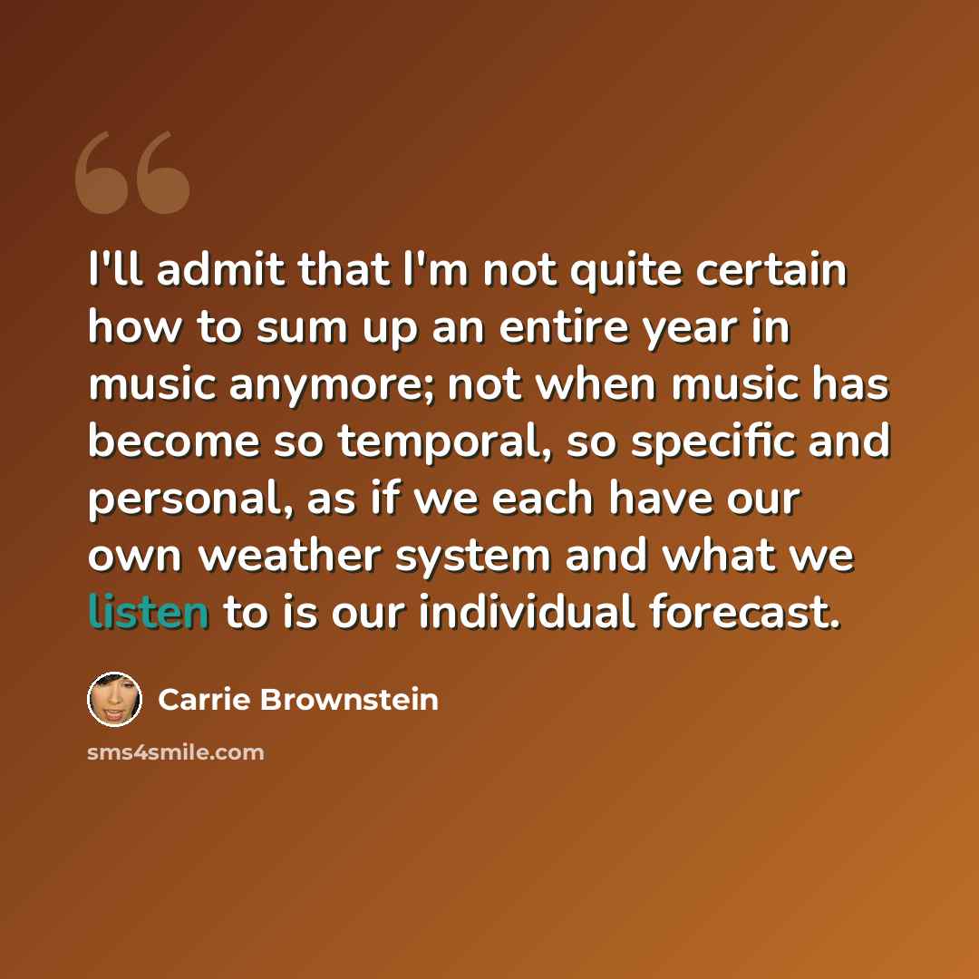 “I'll admit that I'm not quite certain how to sum up an entire year in music anymore; not when music has become so temporal, so specific and personal, as if we each have our own weather system and what we listen to is our individual forecast.” quote by Carrie Brownstein