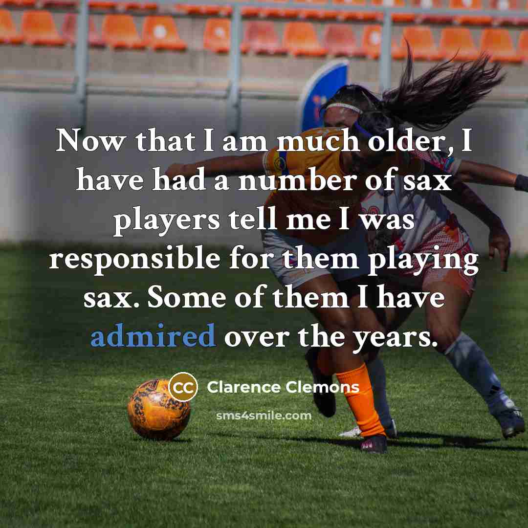 “Now that I am much older, I have had a number of sax players tell me I was responsible for them playing sax. Some of them I have admired over the years.” quote by Clarence Clemons
