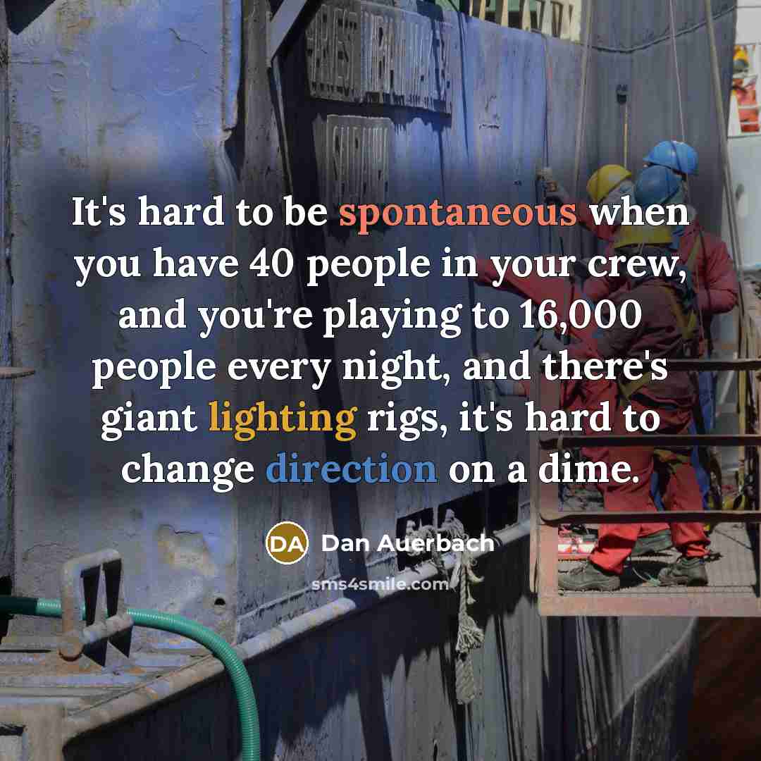 “It's hard to be spontaneous when you have 40 people in your crew, and you're playing to 16,000 people every night, and there's giant lighting rigs, it's hard to change direction on a dime.” quote by Dan Auerbach
