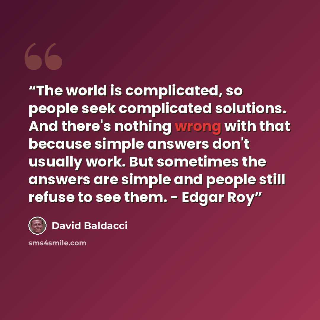 “The world is complicated, so people seek complicated solutions. And there's nothing wrong with that because simple answers don't usually work. But sometimes the answers are simple and people still refuse to see them. - Edgar Roy” quote by David Baldacci