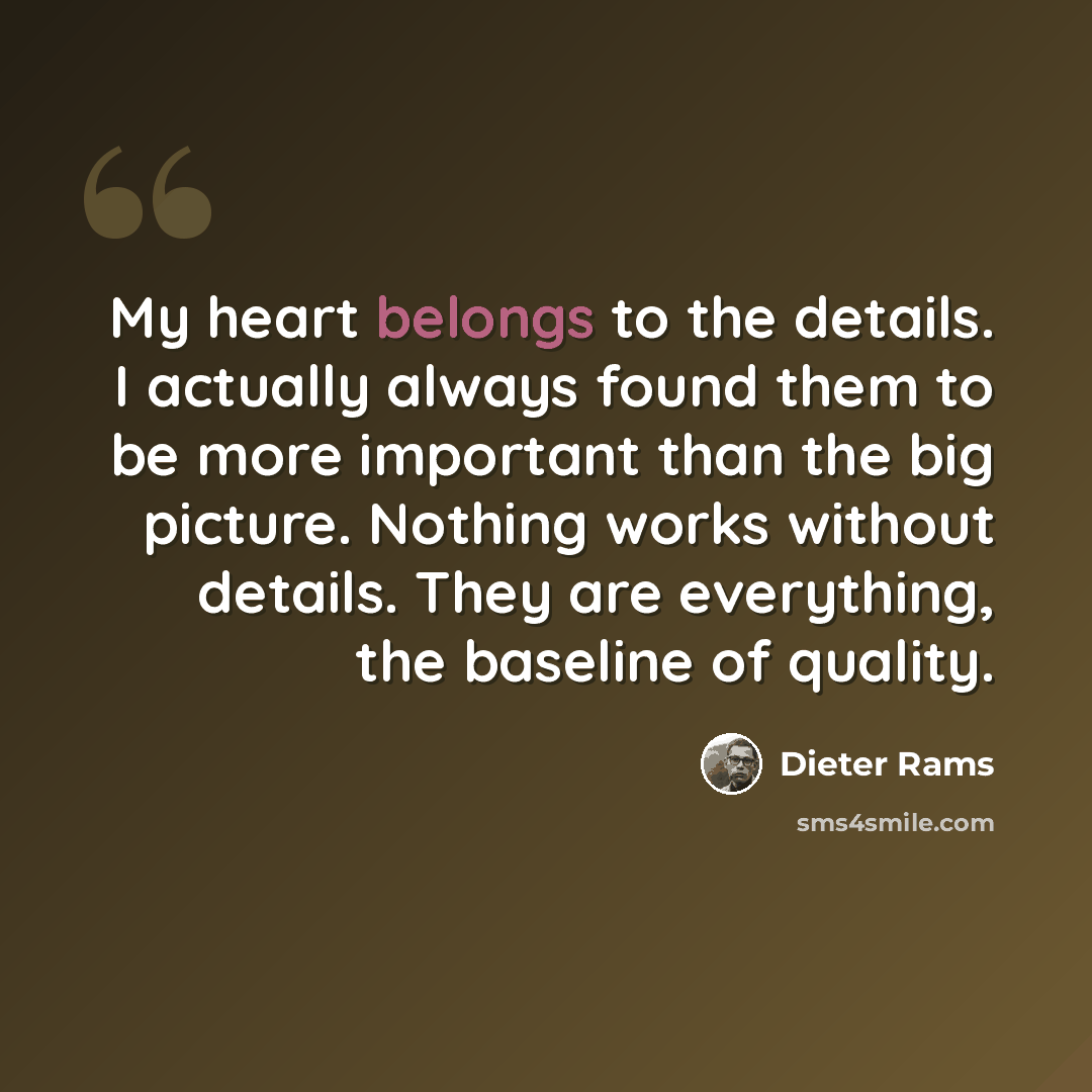 “My heart belongs to the details. I actually always found them to be more important than the big picture. Nothing works without details. They are everything, the baseline of quality.” quote by Dieter Rams