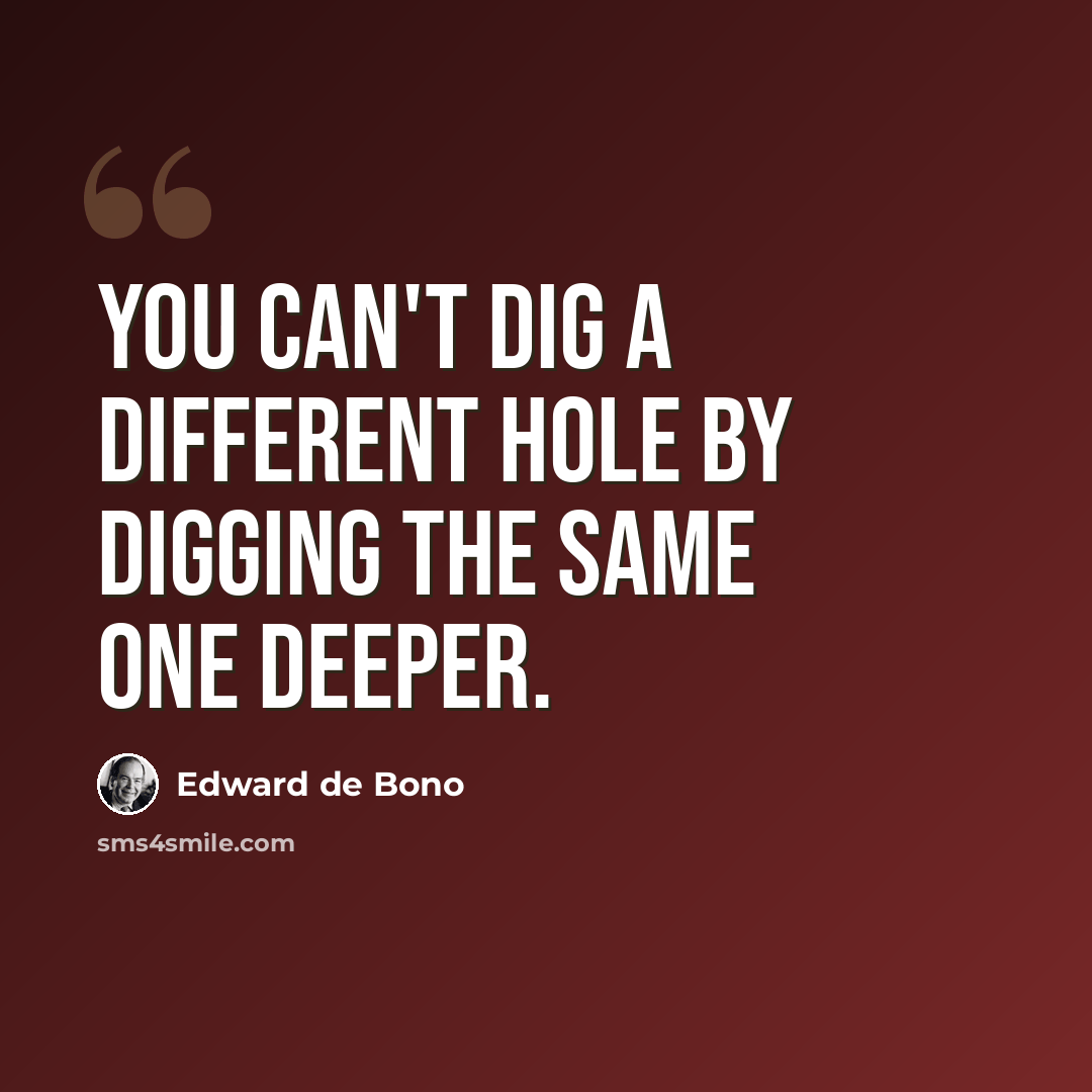 “You can't dig a different hole by digging the same one deeper.” quote by Edward de Bono