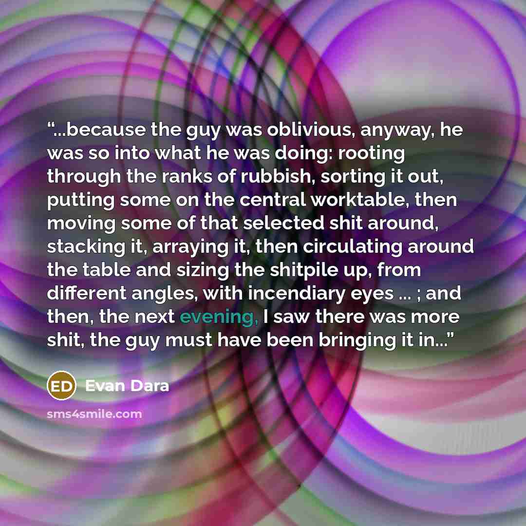 “...because the guy was oblivious, anyway, he was so into what he was doing: rooting through the ranks of rubbish, sorting it out, putting some on the central worktable, then moving some of that selected shit around, stacking it, arraying it, then circulating around the table and sizing the…” quote by Evan Dara
