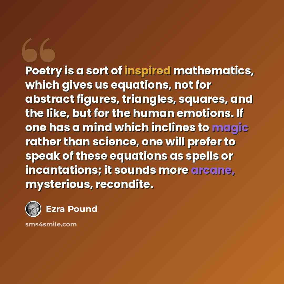 “Poetry is a sort of inspired mathematics, which gives us equations, not for abstract figures, triangles, squares, and the like, but for the human emotions. If one has a mind which inclines to magic rather than science, one will prefer to speak of these equations as spells or incantations; it…” quote by Ezra Pound