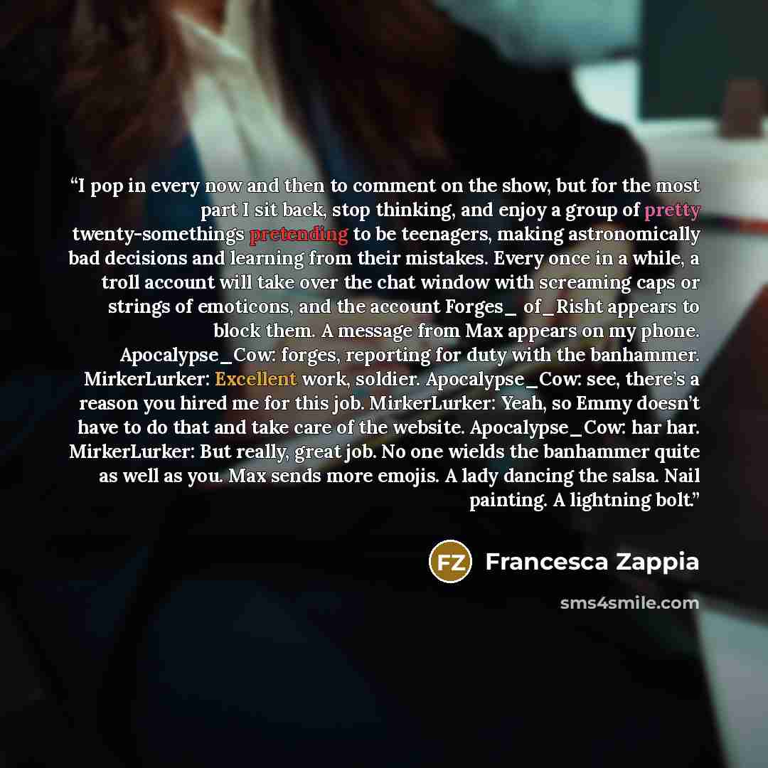 “I pop in every now and then to comment on the show, but for the most part I sit back, stop thinking, and enjoy a group of pretty twenty-somethings pretending to be teenagers, making astronomically bad decisions and learning from their mistakes. Every once in a while, a troll account will take over…” quote by Francesca Zappia