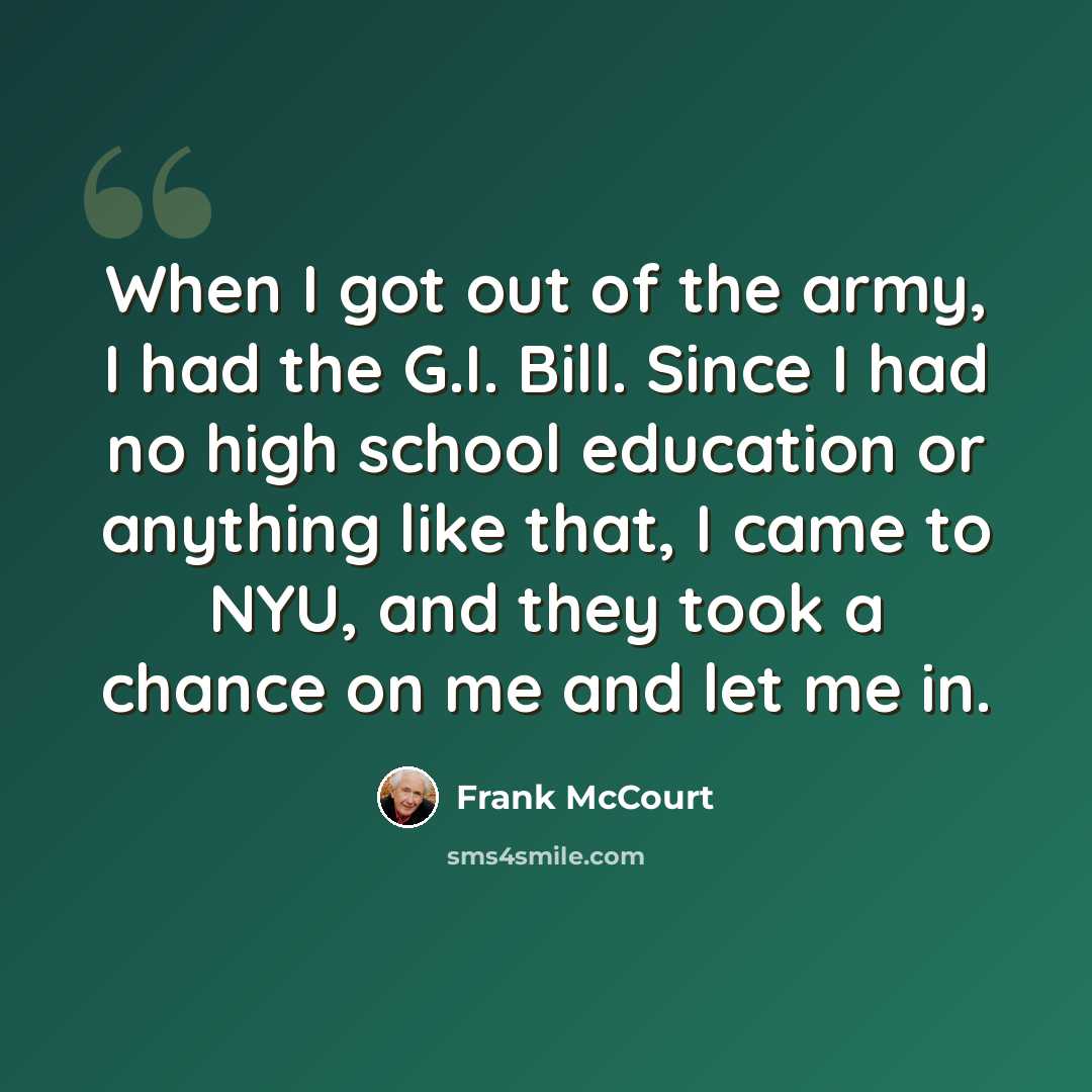 “When I got out of the army, I had the G.I. Bill. Since I had no high school education or anything like that, I came to NYU, and they took a chance on me and let me in.” quote by Frank McCourt