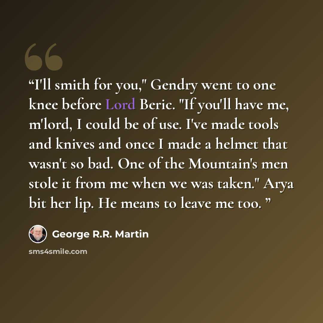 “I'll smith for you," Gendry went to one knee before Lord Beric. "If you'll have me, m'lord, I could be of use. I've made tools and knives and once I made a helmet that wasn't so bad. One of the Mountain's men stole it from me when we was taken." Arya bit her lip. He means to leave me too.” quote by George R.R. Martin