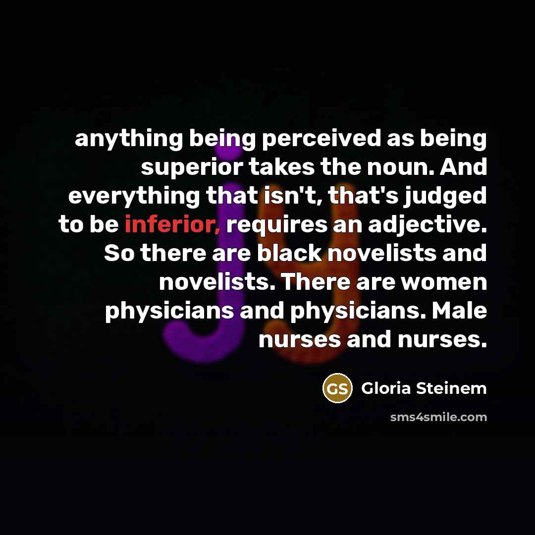 “anything being perceived as being superior takes the noun. And everything that isn't, that's judged to be inferior, requires an adjective. So there are black novelists and novelists. There are women physicians and physicians. Male nurses and nurses.” quote by Gloria Steinem