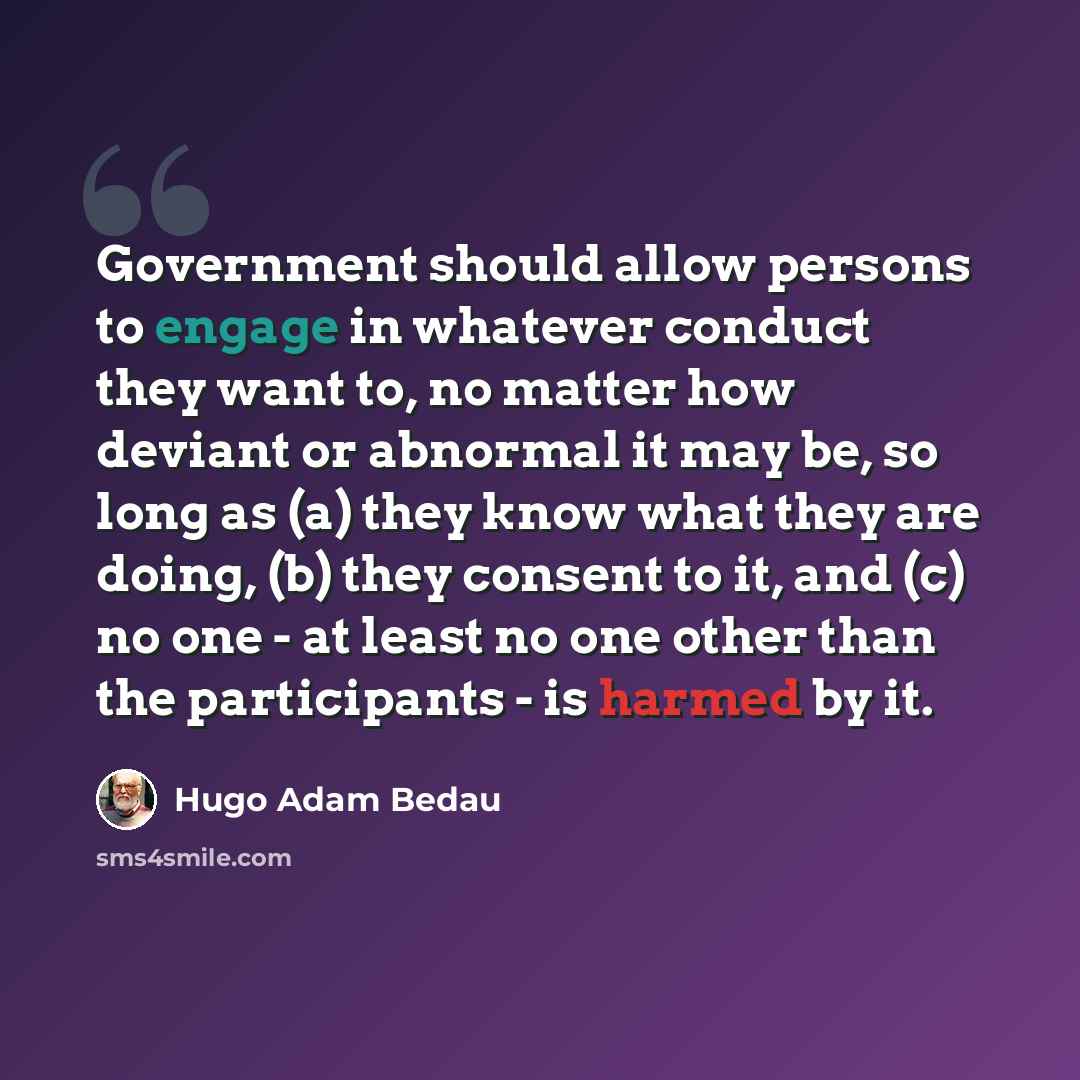“Government should allow persons to engage in whatever conduct they want to, no matter how deviant or abnormal it may be, so long as (a) they know what they are doing, (b) they consent to it, and (c) no one - at least no one other than the participants - is harmed by it.” quote by Hugo Adam Bedau