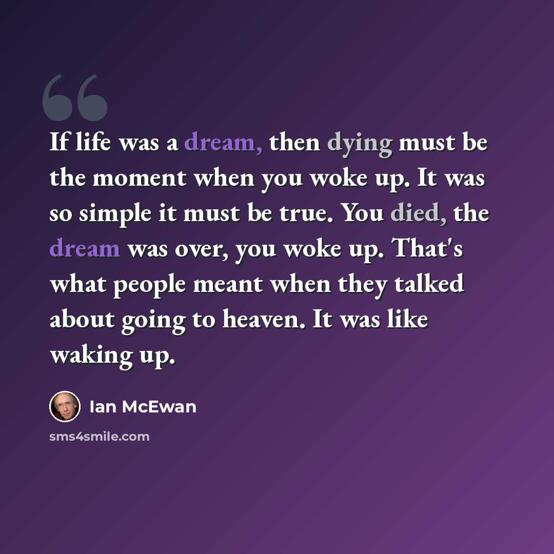 “If life was a dream, then dying must be the moment when you woke up. It was so simple it must be true. You died, the dream was over, you woke up. That's what people meant when they talked about going to heaven. It was like waking up.” quote by Ian Mcewan