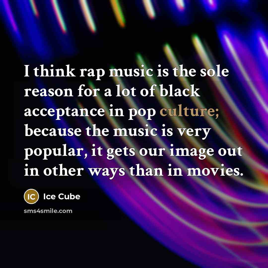 “I think rap music is the sole reason for a lot of black acceptance in pop culture; because the music is very popular, it gets our image out in other ways than in movies.” quote by Ice Cube