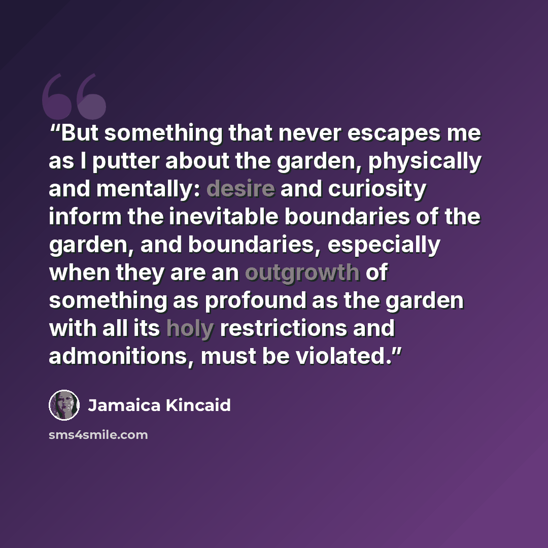 “But something that never escapes me as I putter about the garden, physically and mentally: desire and curiosity inform the inevitable boundaries of the garden, and boundaries, especially when they are an outgrowth of something as profound as the garden with all its holy restrictions and…” quote by Jamaica Kincaid