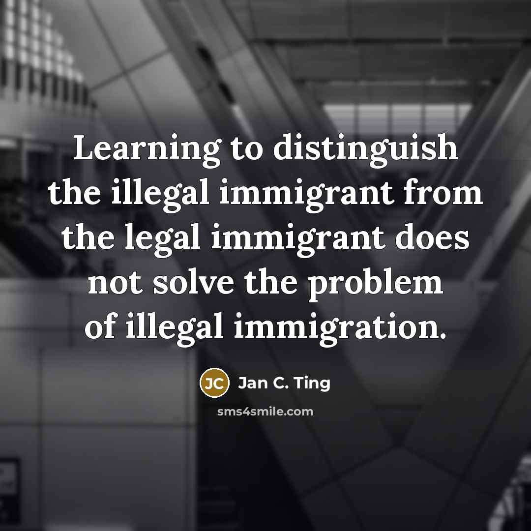 “Learning to distinguish the illegal immigrant from the legal immigrant does not solve the problem of illegal immigration.” quote by Jan C. Ting