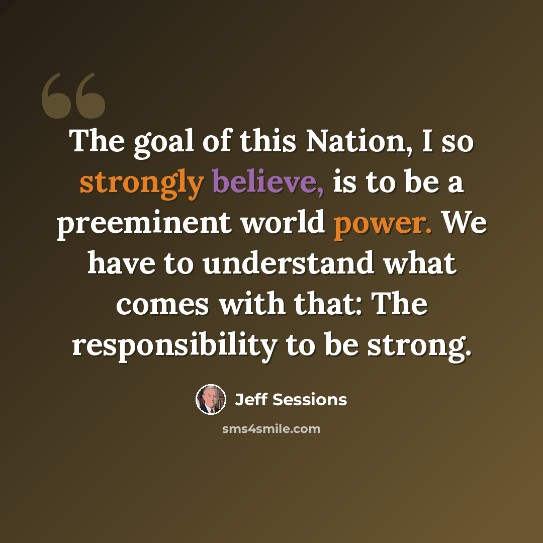 “The goal of this Nation, I so strongly believe, is to be a preeminent world power. We have to understand what comes with that: The responsibility to be strong.” quote by Jeff Sessions
