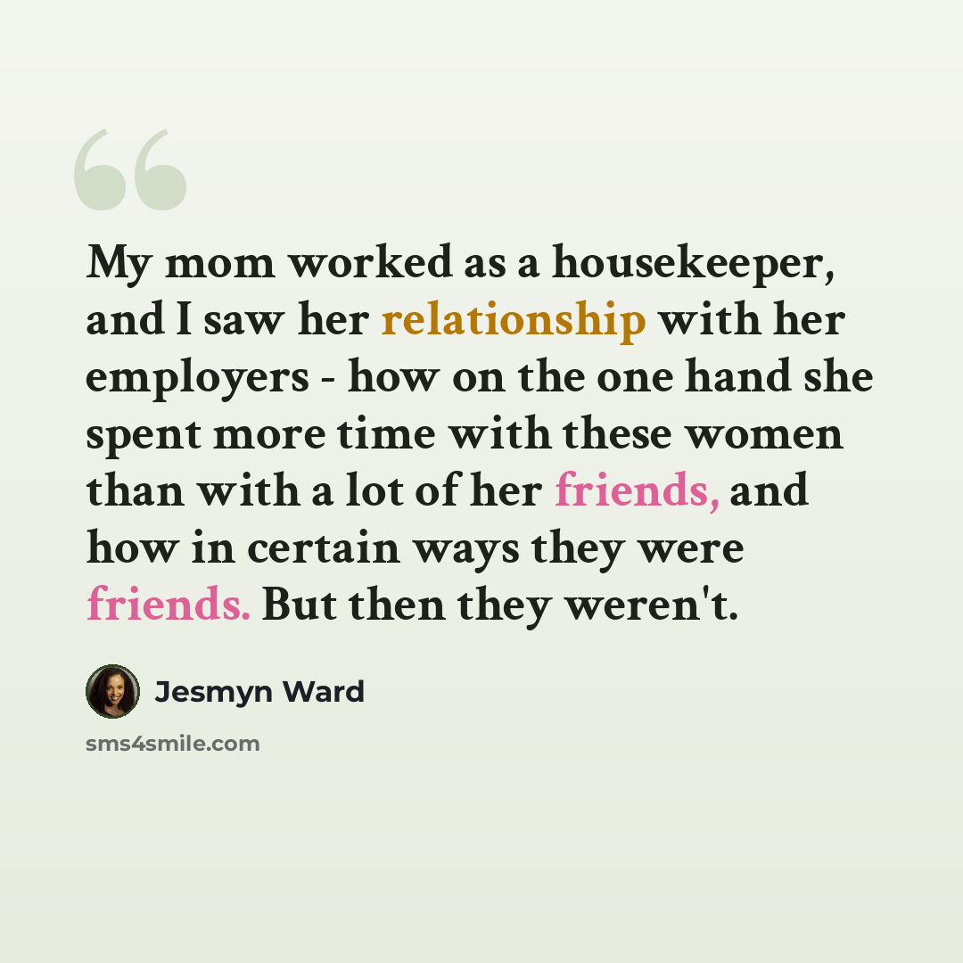 “My mom worked as a housekeeper, and I saw her relationship with her employers - how on the one hand she spent more time with these women than with a lot of her friends, and how in certain ways they were friends. But then they weren't.” quote by Jesmyn Ward