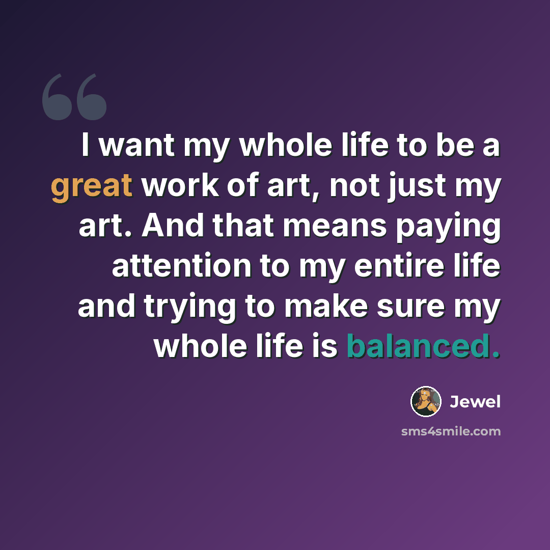 “I want my whole life to be a great work of art, not just my art. And that means paying attention to my entire life and trying to make sure my whole life is balanced.” quote by Jewel
