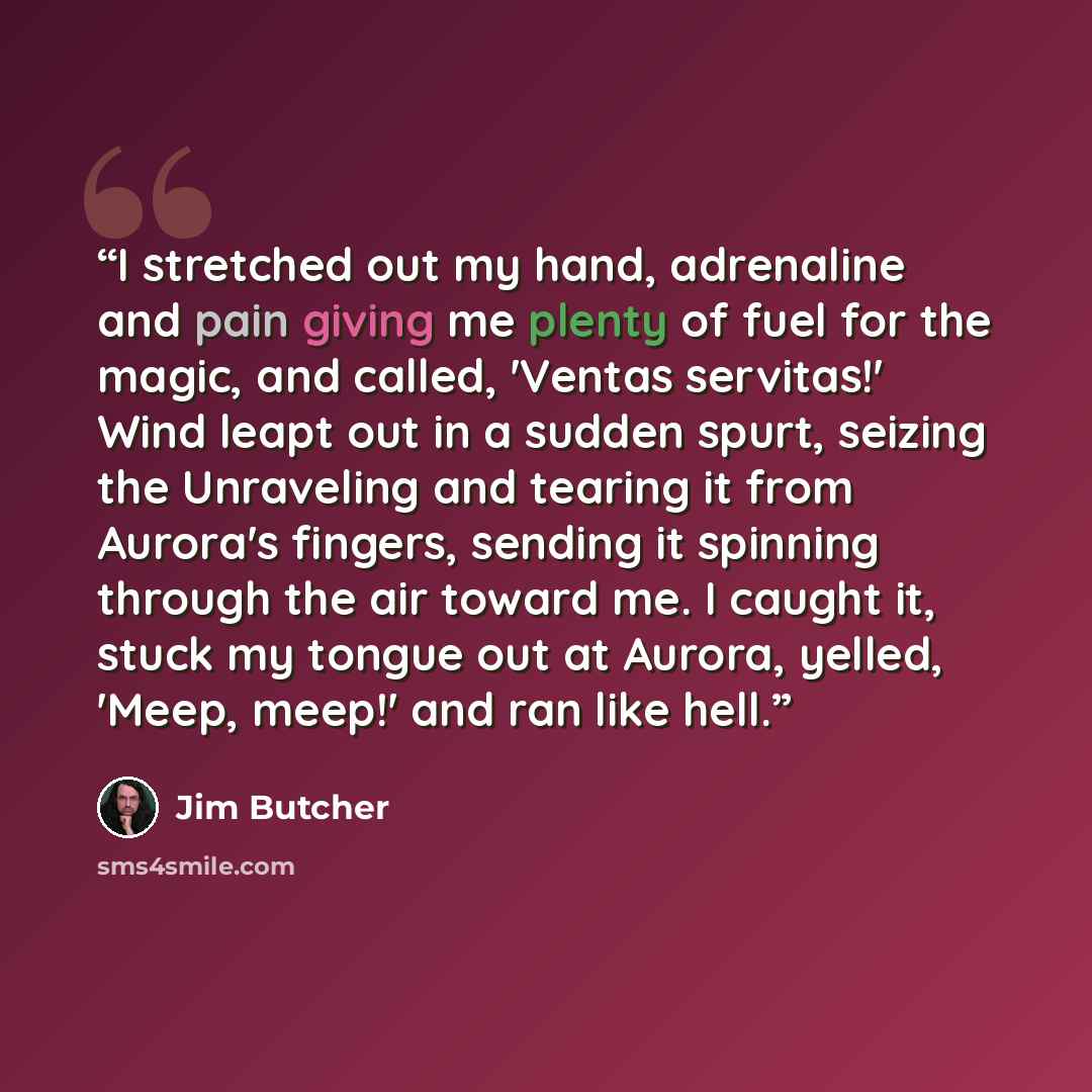 “I stretched out my hand, adrenaline and pain giving me plenty of fuel for the magic, and called, 'Ventas servitas!' Wind leapt out in a sudden spurt, seizing the Unraveling and tearing it from Aurora's fingers, sending it spinning through the air toward me. I caught it, stuck my tongue out at…” quote by Jim Butcher