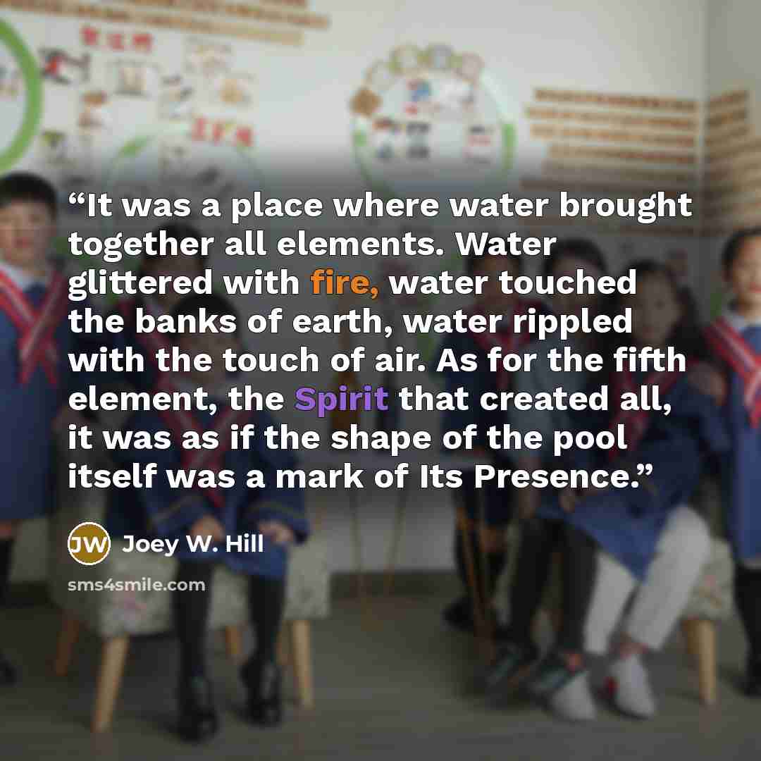 “It was a place where water brought together all elements. Water glittered with fire, water touched the banks of earth, water rippled with the touch of air. As for the fifth element, the Spirit that created all, it was as if the shape of the pool itself was a mark of Its Presence.” quote by Joey W. Hill