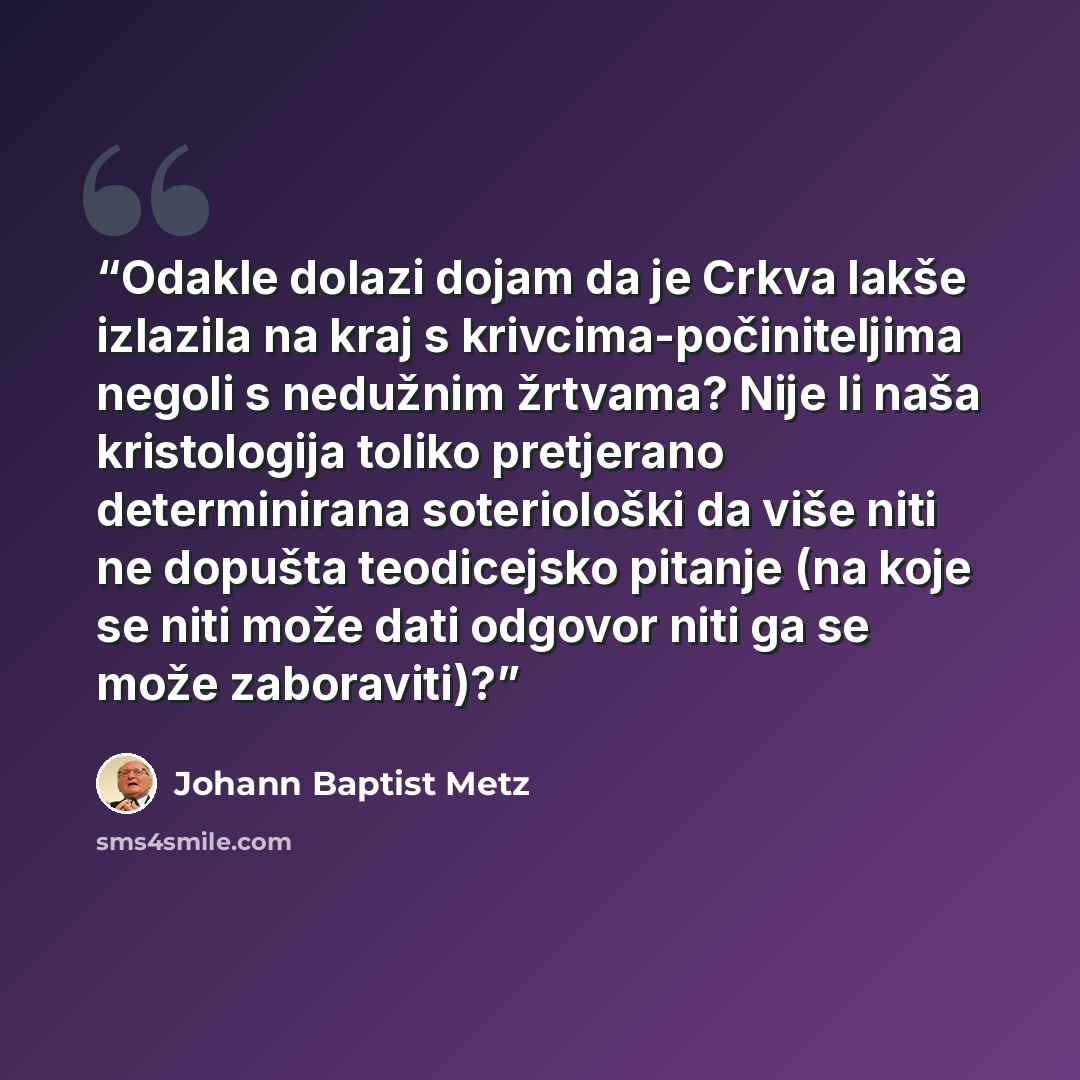 “Odakle dolazi dojam da je Crkva lakše izlazila na kraj s krivcima-počiniteljima negoli s nedužnim žrtvama? Nije li naša kristologija toliko pretjerano determinirana soteriološki da više niti ne dopušta teodicejsko pitanje (na koje se niti može dati odgovor niti ga se može zaboraviti)?” quote by Johann Baptist Metz
