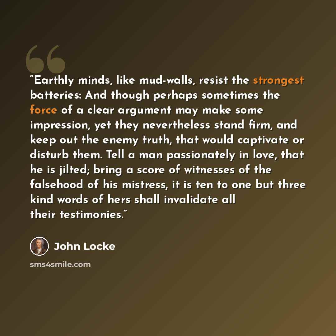 “Earthly minds, like mud-walls, resist the strongest batteries: And though perhaps sometimes the force of a clear argument may make some impression, yet they nevertheless stand firm, and keep out the enemy truth, that would captivate or disturb them. Tell a man passionately in love, that he is…” quote by John Locke