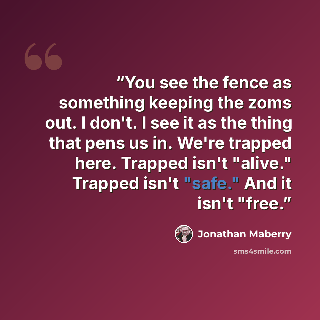“You see the fence as something keeping the zoms out. I don't. I see it as the thing that pens us in. We're trapped here. Trapped isn't "alive." Trapped isn't "safe." And it isn't "free.” quote by Jonathan Maberry