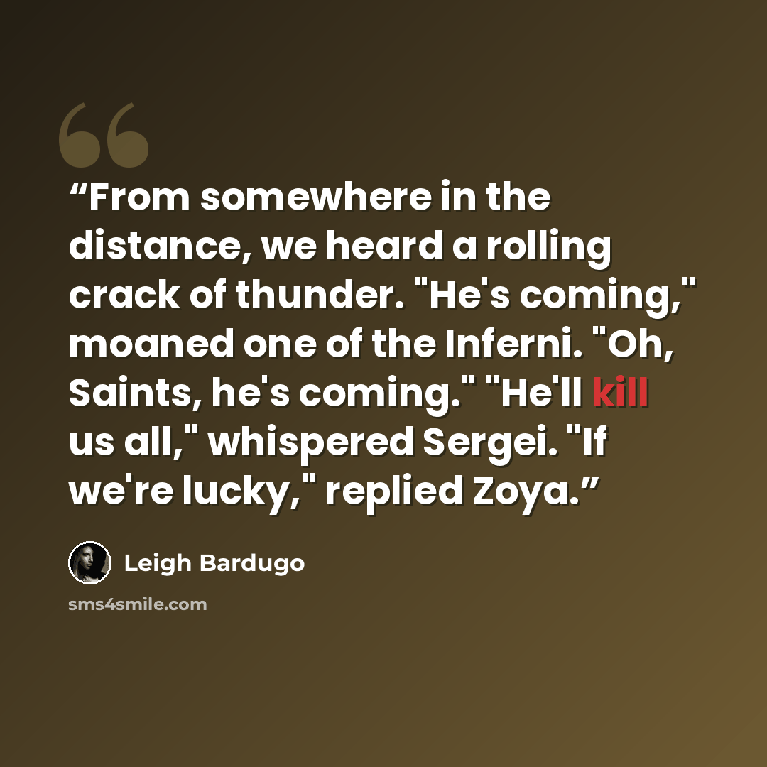 “From somewhere in the distance, we heard a rolling crack of thunder. "He's coming," moaned one of the Inferni. "Oh, Saints, he's coming." "He'll kill us all," whispered Sergei. "If we're lucky," replied Zoya.” quote by Leigh Bardugo