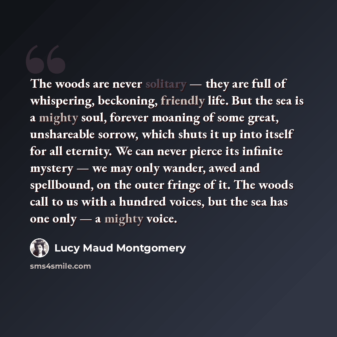 “The woods are never solitary — they are full of whispering, beckoning, friendly life. But the sea is a mighty soul, forever moaning of some great, unshareable sorrow, which shuts it up into itself for all eternity. We can never pierce its infinite mystery — we may only wander, awed and spellbound…” quote by Lucy Maud Montgomery
