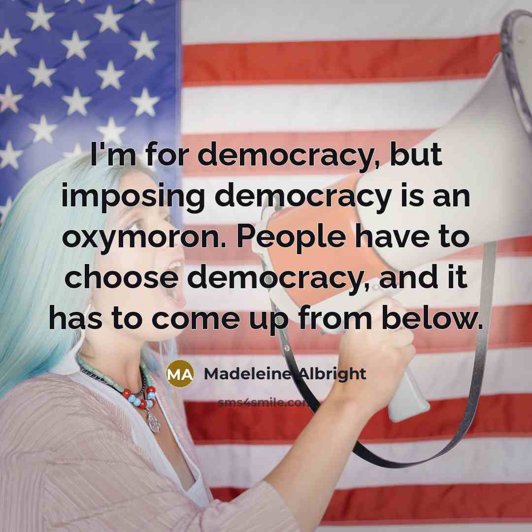 “I'm for democracy, but imposing democracy is an oxymoron. People have to choose democracy, and it has to come up from below.” quote by Madeleine Albright