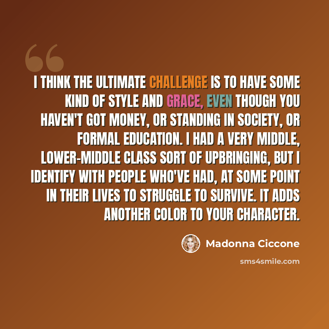 “I think the ultimate challenge is to have some kind of style and grace, even though you haven't got money, or standing in society, or formal education. I had a very middle, lower-middle class sort of upbringing, but I identify with people who've had, at some point in their lives to struggle to…” quote by Madonna Ciccone