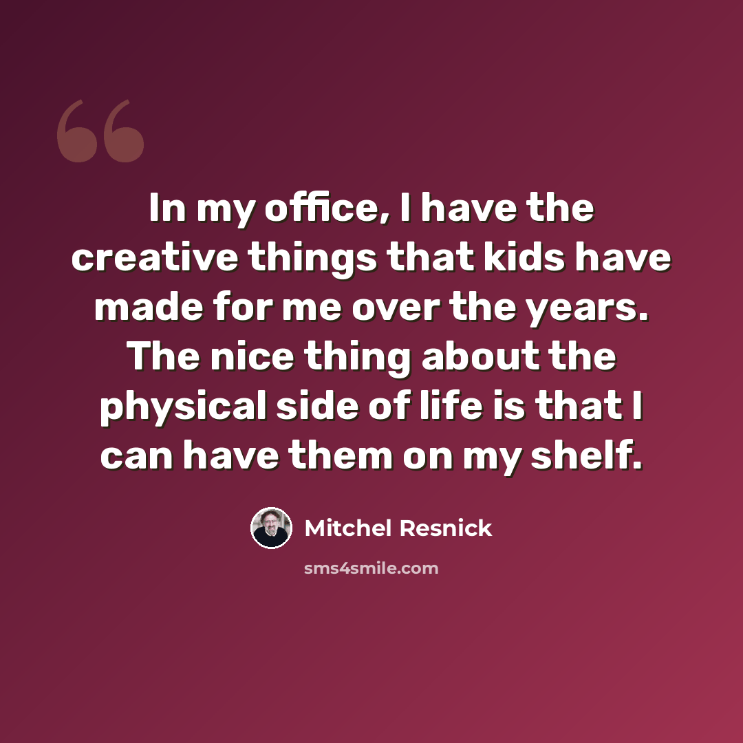 “In my office, I have the creative things that kids have made for me over the years. The nice thing about the physical side of life is that I can have them on my shelf.” quote by Mitchel Resnick