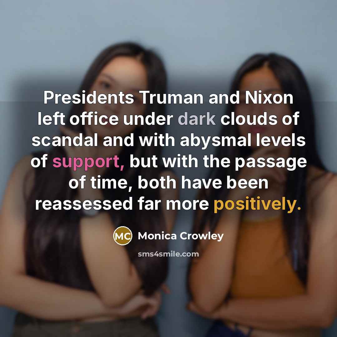“Presidents Truman and Nixon left office under dark clouds of scandal and with abysmal levels of support, but with the passage of time, both have been reassessed far more positively.” quote by Monica Crowley