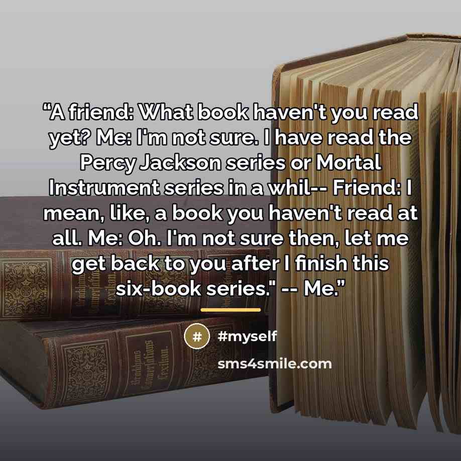 “A friend: What book haven't you read yet? Me: I'm not sure. I have read the Percy Jackson series or Mortal Instrument series in a whil-- Friend: I mean, like, a book you haven't read at all. Me: Oh. I'm not sure then, let me get back to you after I finish this six-book series." -- Me.” quote by Anonymous